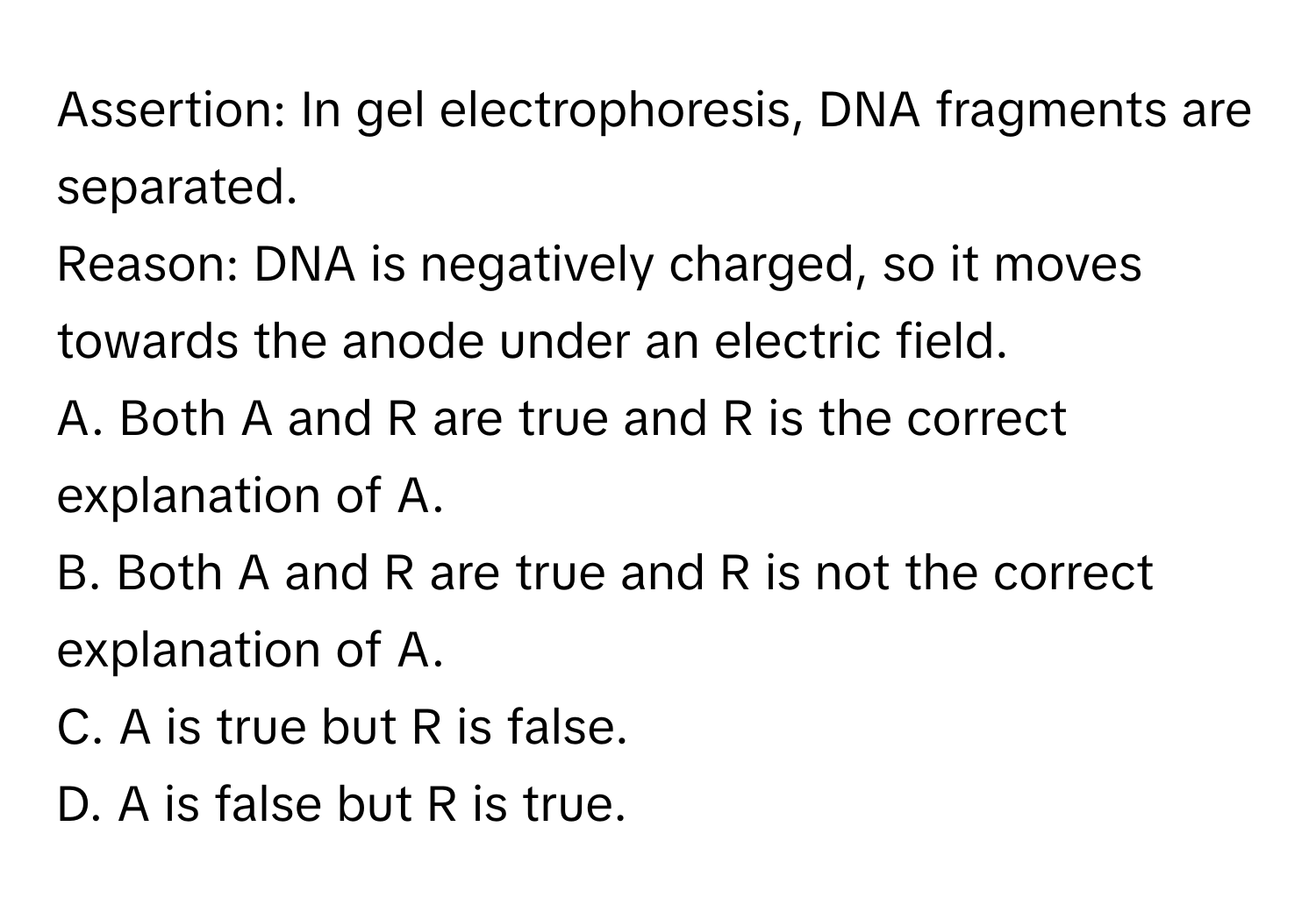 Assertion: In gel electrophoresis, DNA fragments are separated.

Reason: DNA is negatively charged, so it moves towards the anode under an electric field.

A. Both A and R are true and R is the correct explanation of A.
B. Both A and R are true and R is not the correct explanation of A.
C. A is true but R is false.
D. A is false but R is true.