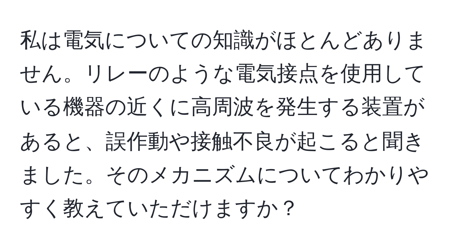 私は電気についての知識がほとんどありません。リレーのような電気接点を使用している機器の近くに高周波を発生する装置があると、誤作動や接触不良が起こると聞きました。そのメカニズムについてわかりやすく教えていただけますか？