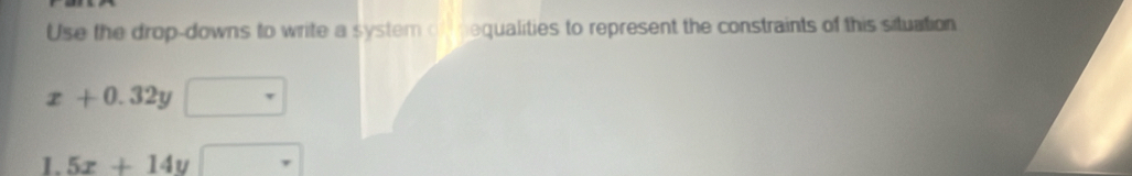 Use the drop-downs to write a system of nequalities to represent the constraints of this situation
x+0.32y
1.5x+14y