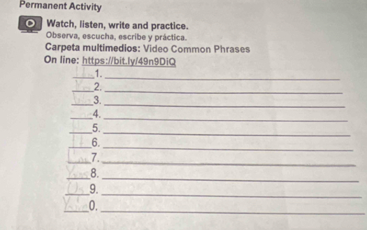 Permanent Activity 
D Watch, listen, write and practice. 
Observa, escucha, escribe y práctica. 
Carpeta multimedios: Video Common Phrases 
On line: https://bit.ly/49n9DiQ 
_1. 
_ 
_2. 
_ 
_3. 
_ 
_4. 
_ 
_ 
_5. 
_ 
_6. 
_ 
_7. 
_ 
_8. 
_ 
_9. 
_0. 
_