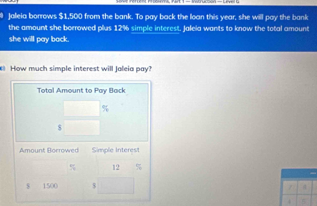 Solve Percent Problems, Part 1 — Instruction — Level G 
Jaleia borrows $1,500 from the bank. To pay back the loan this year, she will pay the bank 
the amount she borrowed plus 12% simple interest. Jaleia wants to know the total amount 
she will pay back. 
How much simple interest will Jaleia pay? 
Total Amount to Pay Back
%
Amount Borrowed Simple Interest
%
12 %
s 1500 $
4 5