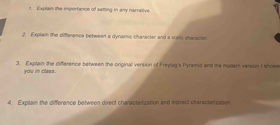 Explain the importance of setting in any narrative. 
2. Explain the difference between a dynamic character and a static character. 
3. Explain the difference between the original version of Freytag's Pyramid and the modern version I showe 
you in class. 
4. Explain the difference between direct characterization and indirect characterization.