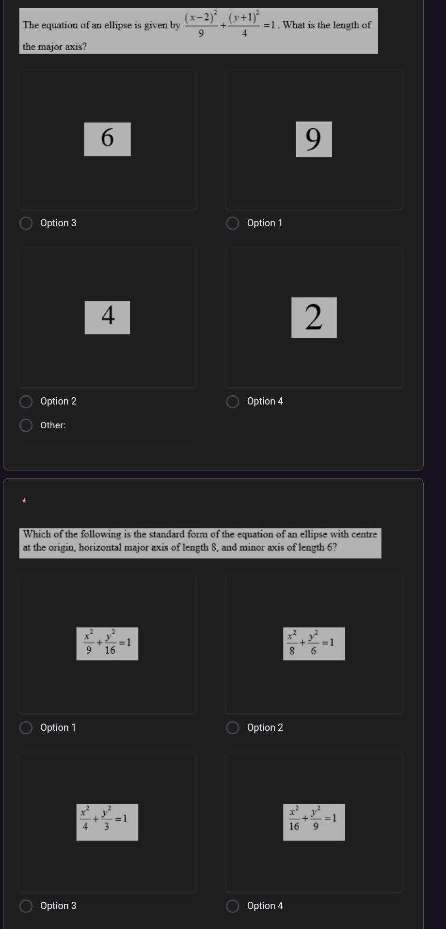 The equation of an ellipse is given by frac (x-2)^29+frac (y+1)^24=1. What is the length of
the major axis?
6
9
Option 3 Option 1
4
2
Option 2 Option 4
Other:
Which of the following is the standard form of the equation of an ellipse with centre
at the origin, horizontal major axis of length 8, and minor axis of length 6?
 x^2/9 + y^2/16 =1
 x^2/8 + y^2/6 =1
Option 1 Option 2
 x^2/4 + y^2/3 =1
 x^2/16 + y^2/9 =1
Option 3 Option 4