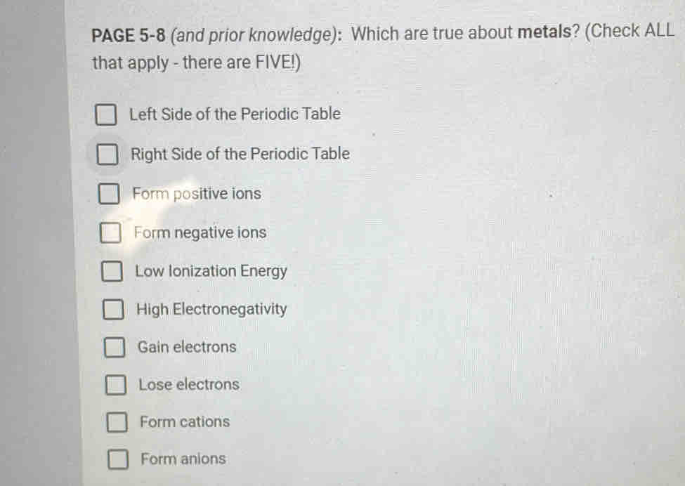 PAGE 5-8 (and prior knowledge): Which are true about metals? (Check ALL
that apply - there are FIVE!)
Left Side of the Periodic Table
Right Side of the Periodic Table
Form positive ions
Form negative ions
Low Ionization Energy
High Electronegativity
Gain electrons
Lose electrons
Form cations
Form anions