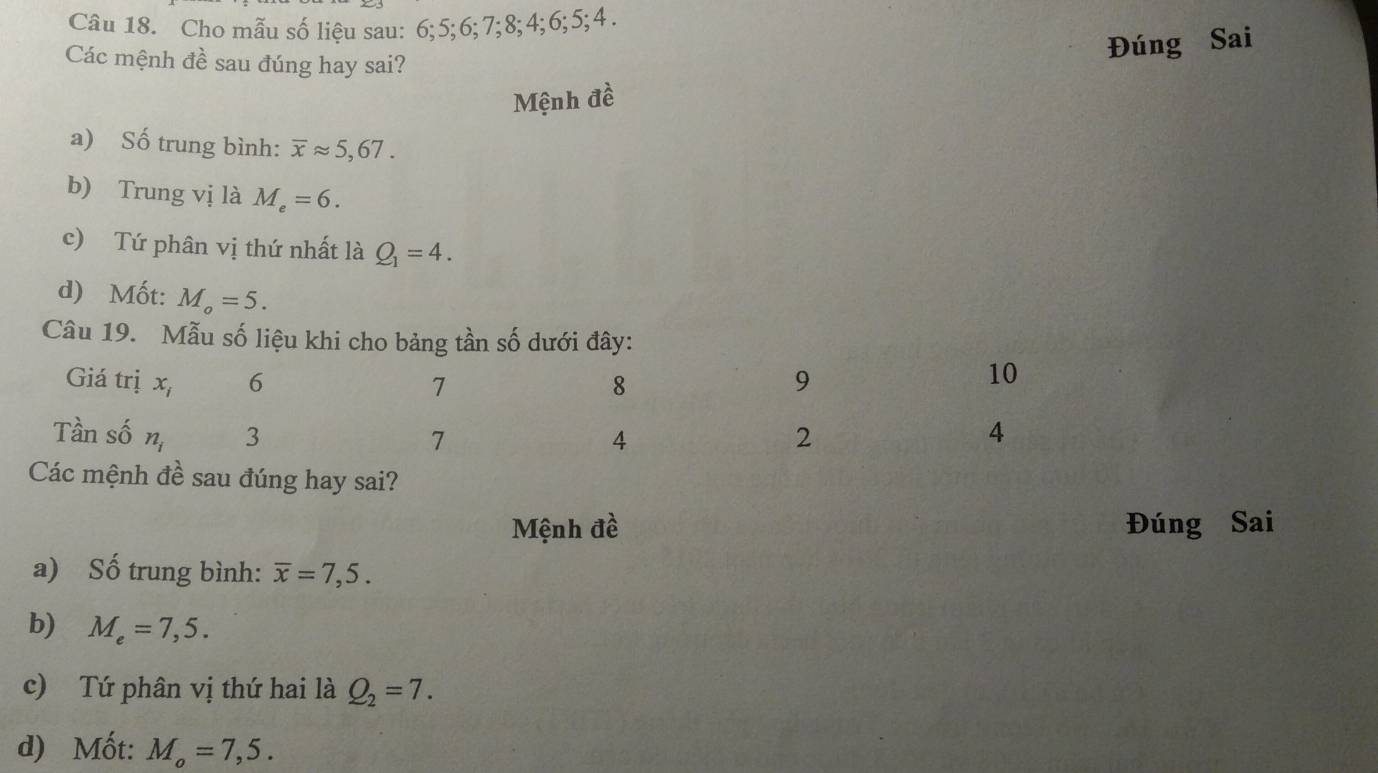 Cho mẫu số liệu sau: 6; 5; 6; 7; 8; 4; 6; 5; 4. 
Các mệnh đề sau đúng hay sai? 
Đúng Sai 
Mệnh đề 
a) Số trung bình: overline xapprox 5,67. 
b) Trung vị là M_e=6. 
c) Tứ phân vị thứ nhất là Q_1=4. 
d) Mốt: M_o=5. 
Câu 19. Mẫu số liệu khi cho bảng tần số dưới đây: 
Giá trị x_i 6 7 8 9
10 
Tần số n_i 3 4 2 4
7 
Các mệnh đề sau đúng hay sai? 
Mệnh đề Đúng Sai 
a) Số trung bình: overline x=7,5. 
b) M_e=7,5. 
c) Tứ phân vị thứ hai là Q_2=7. 
d) Mốt: M_o=7,5.