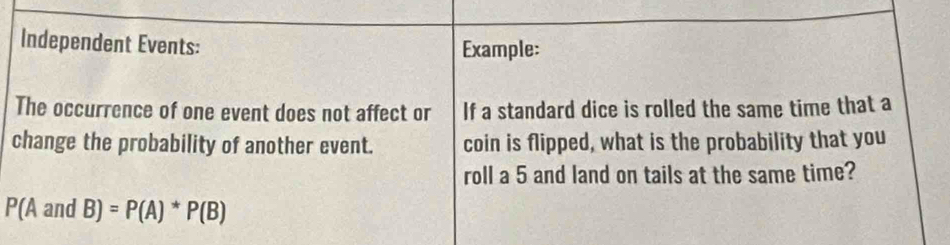 Independent Events: Example: 
The occurrence of one event does not affect or If a standard dice is rolled the same time that a 
change the probability of another event. coin is flipped, what is the probability that you 
roll a 5 and land on tails at the same time?
P(AandB)=P(A)*P(B)