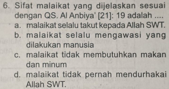 Sifat malaikat yang dijelaskan sesuai
dengan QS. Al Anbiya' [ 21 ]: 19 adalah ....
a. malaikat selalu takut kepada Allah SWT.
b. malaikat selalu mengawasi yang
dilakukan manusia
c. malaikat tidak membutuhkan makan
dan minum
d. malaikat tidak pernah mendurhakai
Allah SWT.