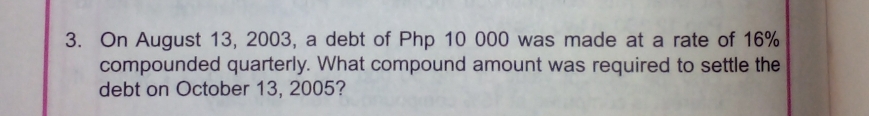 On August 13, 2003, a debt of Php 10 000 was made at a rate of 16%
compounded quarterly. What compound amount was required to settle the 
debt on October 13, 2005?