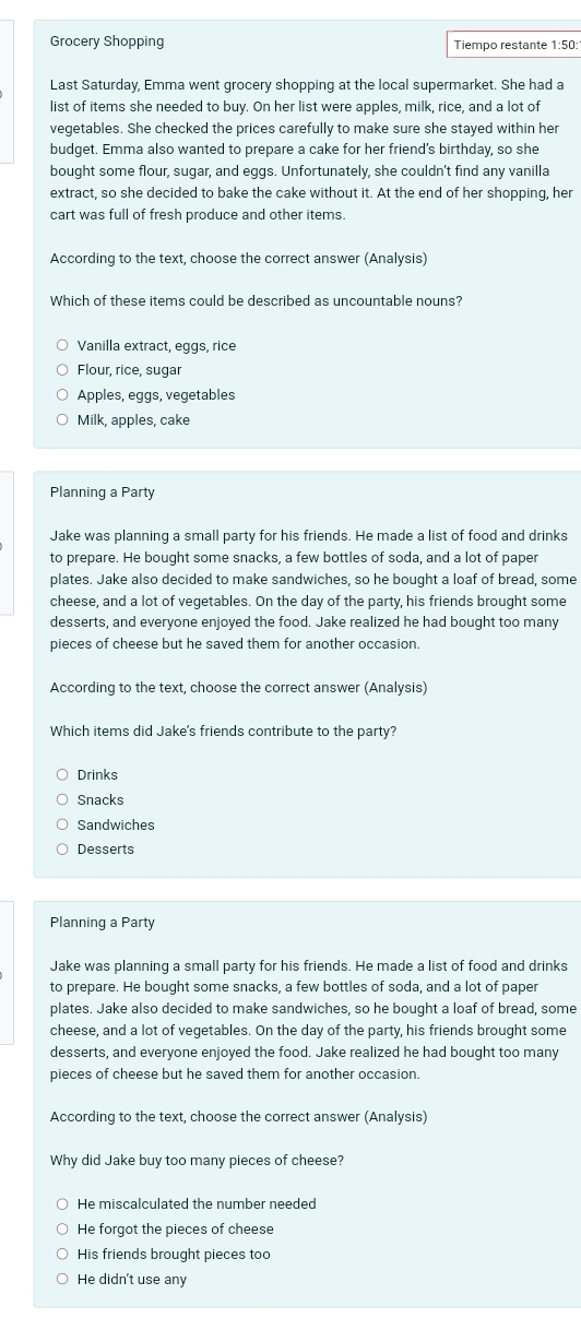 Grocery Shopping Tiempo restante 1:50:
Last Saturday, Emma went grocery shopping at the local supermarket. She had a
list of items she needed to buy. On her list were apples, milk, rice, and a lot of
vegetables. She checked the prices carefully to make sure she stayed within her
budget. Emma also wanted to prepare a cake for her friend's birthday, so she
bought some flour, sugar, and eggs. Unfortunately, she couldn't find any vanilla
extract, so she decided to bake the cake without it. At the end of her shopping, her
cart was full of fresh produce and other items.
According to the text, choose the correct answer (Analysis)
Which of these items could be described as uncountable nouns?
Vanilla extract, eggs, rice
Flour, rice, sugar
Apples, eggs, vegetables
Milk, apples, cake
Planning a Party
Jake was planning a small party for his friends. He made a list of food and drinks
to prepare. He bought some snacks, a few bottles of soda, and a lot of paper
plates. Jake also decided to make sandwiches, so he bought a loaf of bread, some
cheese, and a lot of vegetables. On the day of the party, his friends brought some
desserts, and everyone enjoyed the food. Jake realized he had bought too many
pieces of cheese but he saved them for another occasion.
According to the text, choose the correct answer (Analysis)
Which items did Jake's friends contribute to the party?
Drinks
Snacks
Sandwiches
Desserts
Planning a Party
Jake was planning a small party for his friends. He made a list of food and drinks
to prepare. He bought some snacks, a few bottles of soda, and a lot of paper
plates. Jake also decided to make sandwiches, so he bought a loaf of bread, some
cheese, and a lot of vegetables. On the day of the party, his friends brought some
desserts, and everyone enjoyed the food. Jake realized he had bought too many
pieces of cheese but he saved them for another occasion.
According to the text, choose the correct answer (Analysis)
Why did Jake buy too many pieces of cheese?
He miscalculated the number needed
He forgot the pieces of cheese
His friends brought pieces too
He didn't use any