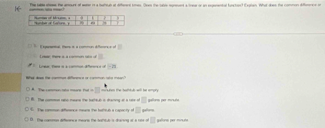 commen rata mean? The lable shews the amount of water in a bathtub at different times. Does the table represent a linear or an exponential function? Explain. What does the common difference or
Exponental, there is a common difference of □
Linear: there is a common ratio of □. 
Linear, there is a common difference of -21
Whit dees the common difference or common ratio mean?
A. The common rabo mears that in □ minutes the bathtub will be empty
B. The common ratio means the bathtub is draining at a rate of □ gallons per minute.
C. The common difference means the bathtub a capacity of □ gallons
D. The common difference means the bathtub is draining at a rate of □ gallons per minute.