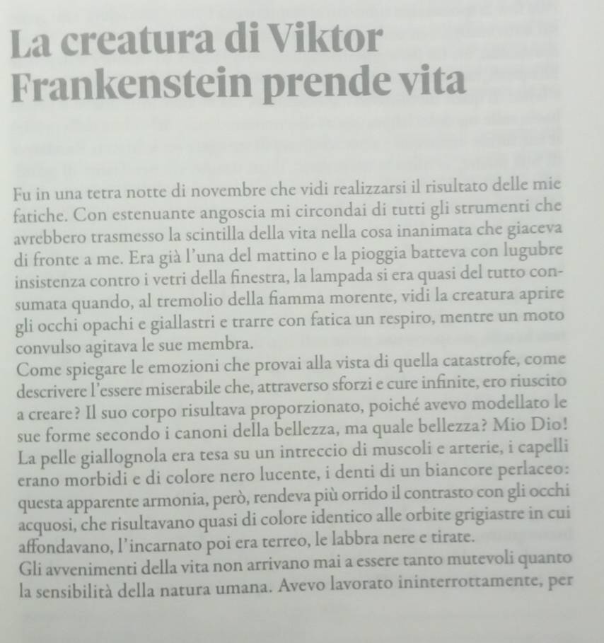 La creatura di Viktor 
Frankenstein prende vita 
Fu in una tetra notte di novembre che vidi realizzarsi il risultato delle mie 
fatiche. Con estenuante angoscia mi circondai di tutti gli strumenti che 
avrebbero trasmesso la scintilla della vita nella cosa inanimata che giaceva 
di fronte a me. Era già l’una del mattino e la pioggia batteva con lugubre 
insistenza contro i vetri della finestra, la lampada si era quasi del tutto con- 
sumata quando, al tremolio della fiamma morente, vidi la creatura aprire 
gli occhi opachi e giallastri e trarre con fatica un respiro, mentre un moto 
convulso agitava le sue membra. 
Come spiegare le emozioni che provai alla vista di quella catastrofe, come 
descrivere l’essere miserabile che, attraverso sforzi e cure infinite, ero riuscito 
a creare? Il suo corpo risultava proporzionato, poiché avevo modellato le 
sue forme secondo i canoni della bellezza, ma quale bellezza? Mio Dio! 
La pelle giallognola era tesa su un intreccio di muscoli e arterie, i capelli 
erano morbidi e di colore nero lucente, i denti di un biancore perlaceo: 
questa apparente armonia, però, rendeva più orrido il contrasto con gli occhi 
acquosi, che risultavano quasi di colore identico alle orbite grigiastre in cui 
affondavano, l’incarnato poi era terreo, le labbra nere e tirate. 
Gli avvenimenti della vita non arrivano mai a essere tanto mutevoli quanto 
la sensibilità della natura umana. Avevo lavorato ininterrottamente, per