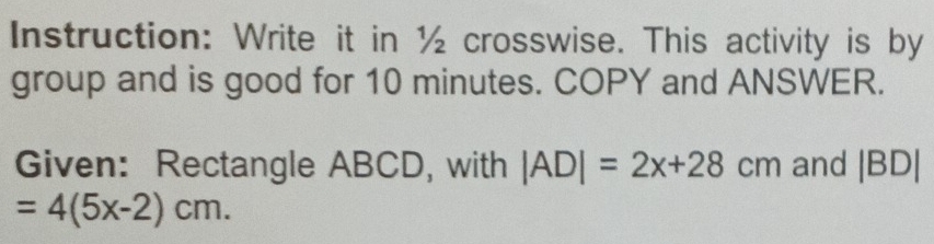 Instruction: Write it in ½ crosswise. This activity is by 
group and is good for 10 minutes. COPY and ANSWER. 
Given: Rectangle ABCD, with |AD|=2x+28cm and |BD|
=4(5x-2)cm.