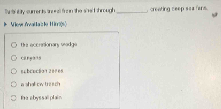 Turbidity currents travel from the shelf through_ creating deep sea fans.
View Available Hint(s)
the accretionary wedge
canyons
subduction zones
a shallow trench
the abyssal plain