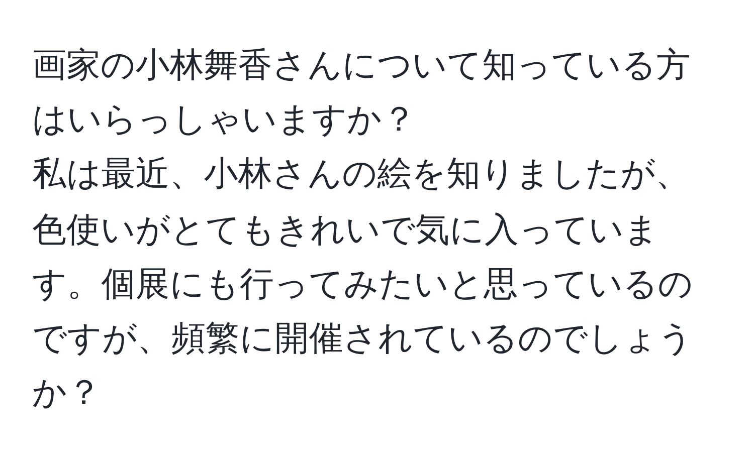 画家の小林舞香さんについて知っている方はいらっしゃいますか？  
私は最近、小林さんの絵を知りましたが、色使いがとてもきれいで気に入っています。個展にも行ってみたいと思っているのですが、頻繁に開催されているのでしょうか？