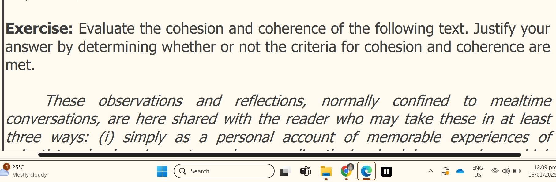 Evaluate the cohesion and coherence of the following text. Justify your 
answer by determining whether or not the criteria for cohesion and coherence are 
met. 
These observations and reflections, normally confined to mealtime 
conversations, are here shared with the reader who may take these in at least 
three ways: (i) simply as a personal account of memorable experiences of
25°C ENG 12:09 pm 
Search ● 
Mostly cloudy US 16/01/2025