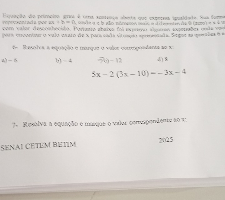 Equação do primeiro grau é uma sentença aberta que expressa igualdade. Sua forma
representada por ax +b=0 , onde a e b são números reais e diferentes de 0 (zero) e x é u
com valor desconhecido, Portanto abaixo foi expresso algumas expressões onde voc
para encontrar o valo exato de x para cada situação apresentada. Segue as questões 6 e
6- Resolva a equação e marque o valor correspondente ao x :
a) - 6 b) - 4 c) − 12 d) 8
5x-2(3x-10)=-3x-4
7- Resolva a equação e marque o valor correspondente ao x :
SENAI CETEM BETIM 2025