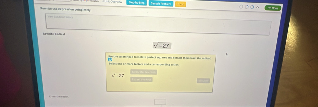 < Unit Overview Step-by-Step Sample Problem Hints I'm Done Rewrite the expression completely. View Solution History Rewrite Radical V -27 Use the scratchpad to isolate perfect squares and extract them from the radical. Select one or more factors and a corresponding action. square root of -27 Factor the Selection Estract the Roul No Morw Enter the result.