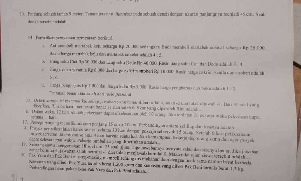 10
13. Panjang sebuah taman 9 meter. Taman tersebut digambar pada sebuah denah dengan ukuran panjangnya menjadi 45 cm. Skala
denah tersebut adalah...
14. Perhatikan pernyataan-pernyataan berikut!
a. Ani membeli martabak keju seharga Rp 20.000 sedangkan Budi membeli martabak cokelat scharga Rp 25.000.
Rasio harga martabak keju dan martabak cokelat adalah 4:5.
b. Uang saku Cici Rp 30.000 dan uang saku Dede Rp 40.000. Rasio uang saku Cici dan Dede adalah 3:4.
c. Harga es krim vanila Rp 8.000 dan harga es krim stroberi Rp 10.000. Rasio harga es krim vanila dan stroberi adalah
5:6.
d. Harga penghapus Rp 3.000 dan harga buku Rp 5.000. Rasio harga penghapus dan buku adalah 1:2.
Tentukan benar atau salah dari rasio persebut
15. Dalam kompetisi matematika, setiap jawaban yang benar diberi nilai 4, salah -2 dan tidak dijawab -1. Dari 40 soal yang
diberikan, Rini berhasil menjawab benar 31 dan salah 6. Skor yang diperoleh Rini adalah…
16. Dalam waktu 12 hari sebuah pekerjaan dapat diselesaikan oleh 10 orang. Jika terdapat 20 pekerja maka pekerjaan dapat
selama ... hari.
17. Persegi panjang memiliki ukuran panjang 15cm* 10cm. Perbandingan antara keliling dan luasnya adalah ...
18. Proyek perbaikan jalan harus selesai selama 30 hari dengan pekerja sebanyak 15 orang. Setelah 6 hari pelaksanaan,
proyek tersebut dihentikan selama 4 hari karena suatu hal. Jika kemampuan bekerja tiap orang sama dan agar proyek
dapat selesai tepat waktu. Pekerja tambahan yang diperlukan adalah...
19. Seorang siswa mengerjakan 18 soal dari 25 soal ujian. Tiga jawabannya ternyata salah dan sisanya benar. Jika jawaban
benar bernilai 4, jawaban salah bernilai -1 dan tidak menjawab bernilai 0. Maka nilai ujian siswa tersebut adalah….
20. Pak Yura dan Pak Beni masing-masing membeli sebungkus makanan ikan dengan merk sama namun berat berbeda.
Kemasan yang dibeli Pak Yura tertulis berat 1.200 gram dan kemasan yang dibeli Pak Beni tertulis berat 1,5 kg.
Perbandingan berat pakan ikan Pak Yura dan Pak Beni adalah...