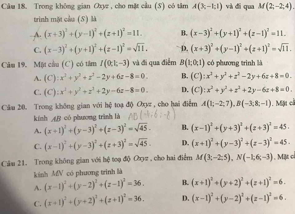 Trong không gian Oxyz , cho mặt cầu (S) có tâm A(3;-1;1) và đi qua M(2;-2;4).
trình mặt cầu (S) là
B.
A. (x+3)^2+(y-1)^2+(z+1)^2=11. (x-3)^2+(y+1)^2+(z-1)^2=11.
C. (x-3)^2+(y+1)^2+(z-1)^2=sqrt(11). D. (x+3)^2+(y-1)^2+(z+1)^2=sqrt(11).
Câu 19. Mặt cầu (C) có tâm I(0;1;-3) và đi qua điểm B(1;0;1) có phương trình là
A. (C) : x^2+y^2+z^2-2y+6z-8=0∴ B. C):
C. ( : x^2+y^2+z^2+2y-6z-8=0. D. (C). x^2+y^2+z^2+2y-6z+8=0.
Câu 20. Trong không gian với hệ toạ độ Oxyz , cho hai điểm A(1;-2;7),B(-3;8;-1). Mặt cầ
kính AB có phương trình là
A. (x+1)^2+(y-3)^2+(z-3)^2=sqrt(45). B. (x-1)^2+(y+3)^2+(z+3)^2=45.
C. (x-1)^2+(y-3)^2+(z+3)^2=sqrt(45). D. (x+1)^2+(y-3)^2+(z-3)^2=45.
Câu 21. Trong không gian với hệ toạ độ Oxyz , cho hai điểm M(3;-2;5),N(-1;6;-3). Mặt c
knh MN có phương trình là
A. (x-1)^2+(y-2)^2+(z-1)^2=36.
B. (x+1)^2+(y+2)^2+(z+1)^2=6.
C. (x+1)^2+(y+2)^2+(z+1)^2=36.
D. (x-1)^2+(y-2)^2+(z-1)^2=6.