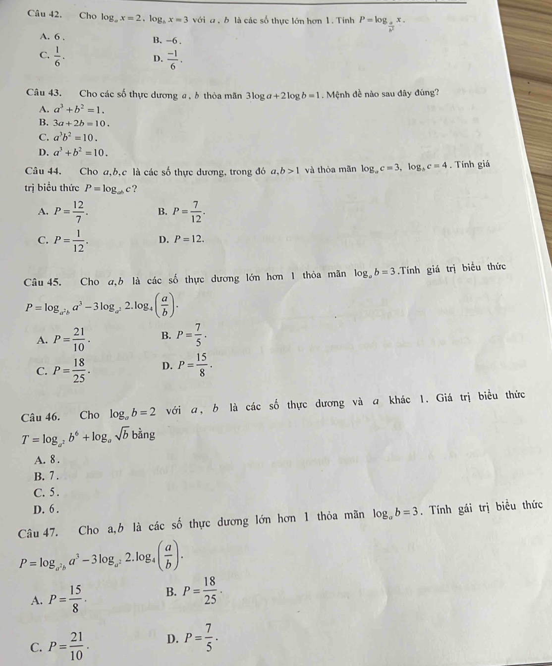 Cho log _ax=2,log _bx=3 với a , b là các số thực lớn hơn 1. Tính P=log _ a/b^2 x.
A. 6 . B. -6 .
C.  1/6 .
D.  (-1)/6 .
Câu 43. Cho các số thực dương a, b thỏa mãn 3log a+2log b=1. Mệnh đề nào sau dây đúng?
A. a^3+b^2=1.
B. 3a+2b=10.
C. a^3b^2=10.
D. a^3+b^2=10.
Câu 44. Cho a,b,c là các số thực dương, trong đó a,b>1 và thòa mãn log _ac=3,log _bc=4. Tính giá
trị biểu thức P=log _abc ?
A. P= 12/7 . P= 7/12 .
B.
C. P= 1/12 .
D. P=12.
Câu 45. Cho a,b là các số thực dương lớn hơn 1 thỏa mãn log _ab=3.Tính giá trị biểu thức
P=log _a^2ba^3-3log _a^22.log _4( a/b ).
B.
A. P= 21/10 . P= 7/5 .
C. P= 18/25 .
D. P= 15/8 .
Câu 46. Cho log _ab=2 với a, b là các số thực dương và a khác 1. Giá trị biều thức
T=log _a^2b^6+log _asqrt(b)b ban σ
A. 8 .
B. 7 .
C. 5 .
D. 6 .
Câu 47. Cho a,b là các số thực dương lớn hơn 1 thỏa mãn log _ab=3. Tính gái trị biều thức
P=log _a^2ba^3-3log _a^22.log _4( a/b ).
A. P= 15/8 .
B. P= 18/25 .
C. P= 21/10 .
D. P= 7/5 .