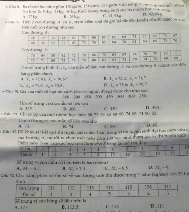 Ba nhóm học sinh gồm 10người, 15người, 25 người. Cân nặng trung bình của mỗi nhóm
lần lượt là 50 kg, 38 kg, 40 kg. Khối lượng trung bình của ba nhóm học sinh đ6 là
A. 37 kg. B. 26 kg. C. 41,4kg. D. 42,4kg.
Câu 9. Trên 2 con đường A và B, trạm kiểm soát đã ghi lại tốc độ (km/h) của 30 chiếc xe δ tô
trên mỗi con đường như sau:
Tìm số trung bình overline x_A;overline x_B của mẫu số liệu con đường A và con đường B (chín
hàng phần chục).
B.
A. overline x_Aapprox 73,63;overline x_Bapprox 70,67. overline x_Aapprox 72,5;overline x_Bapprox 71,7.
C. overline x_Aapprox 71,6;overline x_Bapprox 70,8. D. overline x_Aapprox 73,6;overline x_Bapprox 70,7.
* Câu 10.Giá của một số loại túi xách (đơn vị nghìn đồng) được cho như sau:
350 300 650 300 450 500 300 250 .
Tìm số trung vị của mẫu số liệu sau
A. 325. B. 300 C. 450 . D. 400 .
* Câu 11. Chi số IQ của một nhóm học sinh: 60 72 63 83 68 90 74 86 74 80 82 .
Tìm số trung vị của mẫu số liệu vừa cho
A. 73 . B. 74 . C. 90 D. 68
* Câu 12. Đề khảo sát kết quả thi tuyển sinh môn Toán trong kì thi tuyển sinh đại học năm vừa q
của trường A, người ta chọn một mẫu gồm 100 học sinh tham gia kì thi tuyển sinh ở
0
Số trung vị của mẫu số liệu trên là bao nhiêu?
A. M_c=6. B. M_r=7,5. C. M_t=6,5. D. M_e=6.
Câu 13.Cho bảng phân bố tần số về sản lượng cafe thu được trong 1 năm (kg/sào) của 20 hộ
Số trung vị của bảng số liệu trên là
A. 117 . B. 113, 5 . C. 114. D. 111.
x