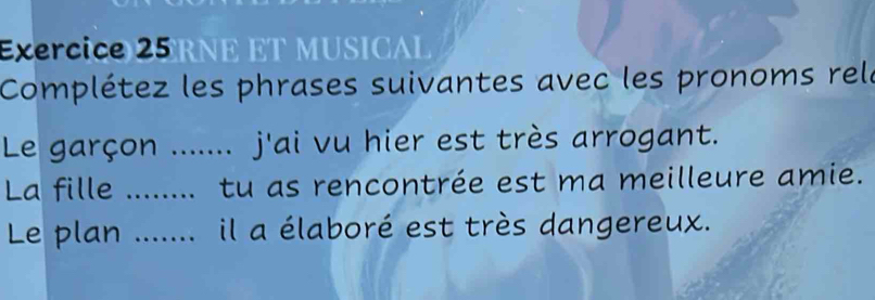 RNE ET MUSICAL 
Complétez les phrases suivantes avec les pronoms rela 
Le garçon _........ j'ai vu hier est très arrogant. 
La fille _tu as rencontrée est ma meilleure amie. 
Le plan _il a élaboré est très dangereux.