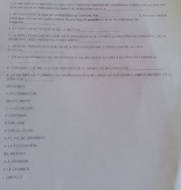 1, ES una eSpEciE dE MEdición dE AUDiENcIa O RANITING DENTRo0 dEl pEriODISMIo ES DEcIr SOn lOS OjoS qUe
LEEN UNA NOTA DEL PERIODICO COLUMNA Y SE IDENTIFICAN CON ELLA
_
2. UN FORMATO DE LA HOJA DE UN PERIODICO SE COMPONE POR_ 3, Anuncio o noticia
breve que se pone en la parte inferior de una hoja de periódico o de la sin interrumpir las
imágenes
_
4 Es una CaRaCTeRíSTICa dE la Notícia
_
5. GENERO PERIODISTICO QUE HACE REFERENCIA AL TIEMPO SU HISTORIA SU PRINCIPIO SE VA
DESÁRRALLINDO HASTA SU CONCLUSIón
_
6. GENERO PERIDISTICO QUE VIENE A SER LA POSTURA O IDEOLOGIA DE LA CASA
_
EDITORA
7. EN UN DISGRAMADO DE UN PERIODICO LA UBICACION DE UNA X ES PARA REFERIRSE A
_
8. PERIODICO DE MEXICO QUE PERTENECE AL GRUPO DE MULTIMEDIOS_
9. ES UN TIPO DE FORMATO DE UN PERIODICO QUE CARCE DE FOTOS EN EJEMPLO DE ESTE ES LA
JORNADA
_
OPCIONES
A DOSTRIBUCION
B8 COLUMNAS
C LA VERACIDAZ
D EDITORIAL
ETABLOIDE
F CIRCULACION
G RL PIE DE GRABADO
H LA FOTOGRAFIA
IEL MILENIO
JLA JORNADA
K LA CRONICA
L CINTILLO