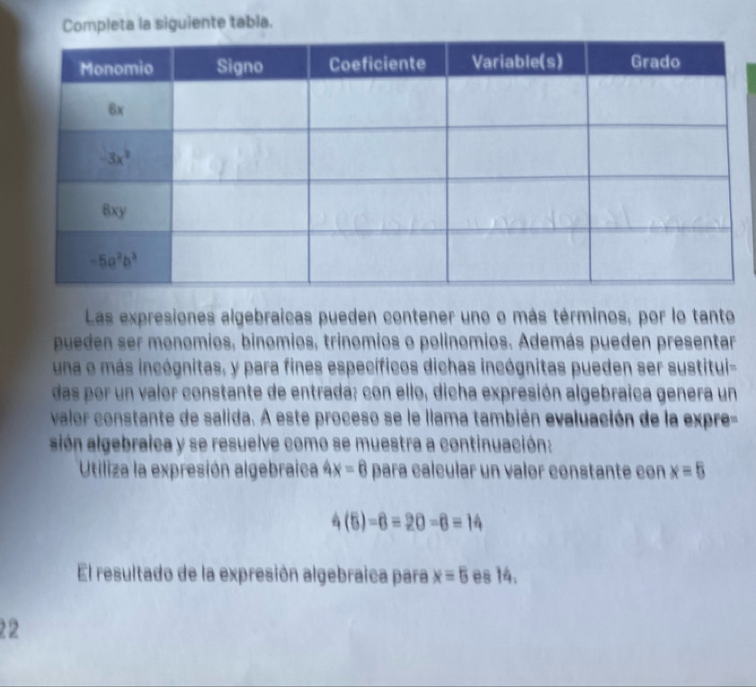 Completa la siguiente tabla.
Las expresiones algebraicas pueden contener uno o más términos, por lo tanto
pueden ser monomios, binomios, trinomios o polínomios. Además pueden presentar
una o más incógnitas, y para fines específicos dichas incógnitas pueden ser sustitui-
das por un valor constante de entrada; con ello, dicha expresión algebraica genera un
valor constante de salida. A este proceso se le llama también evaluación de la expre-
sión algebraica y se resuelve como se muestra a continuación:
Utiliza la expresión algebraica 4x=8 para calcular un valor constante con x=5
4(5)=6=20-6=14
El resultado de la expresión algebraica para x=5 es 14.
22