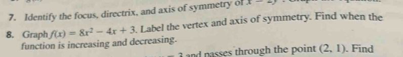 Identify the focus, directrix, and axis of symmetry of x-2y
8. Graph f(x)=8x^2-4x+3. Label the vertex and axis of symmetry. Find when the 
function is increasing and decreasing. 
and passes through the point (2,1). Find