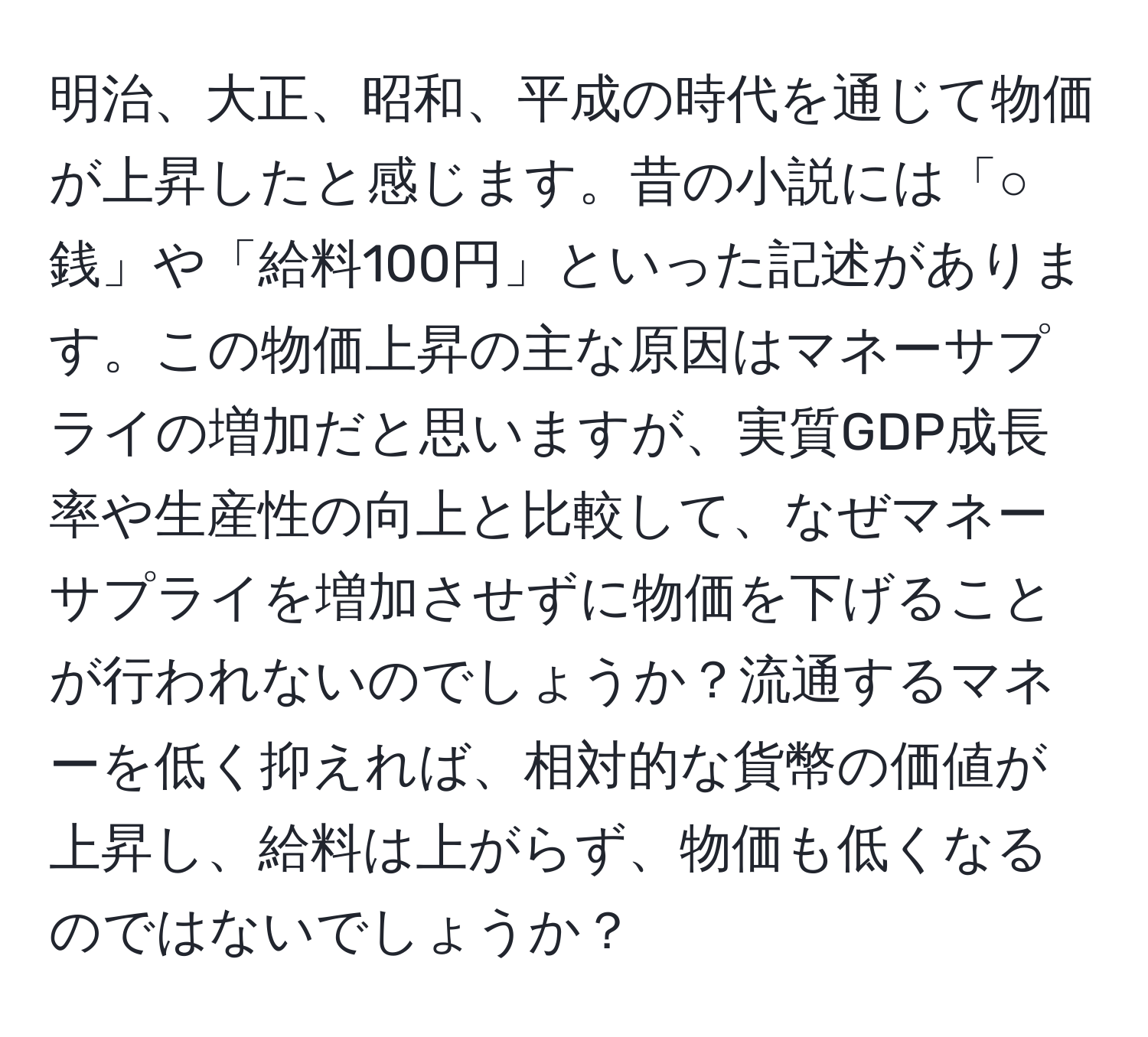 明治、大正、昭和、平成の時代を通じて物価が上昇したと感じます。昔の小説には「○銭」や「給料100円」といった記述があります。この物価上昇の主な原因はマネーサプライの増加だと思いますが、実質GDP成長率や生産性の向上と比較して、なぜマネーサプライを増加させずに物価を下げることが行われないのでしょうか？流通するマネーを低く抑えれば、相対的な貨幣の価値が上昇し、給料は上がらず、物価も低くなるのではないでしょうか？