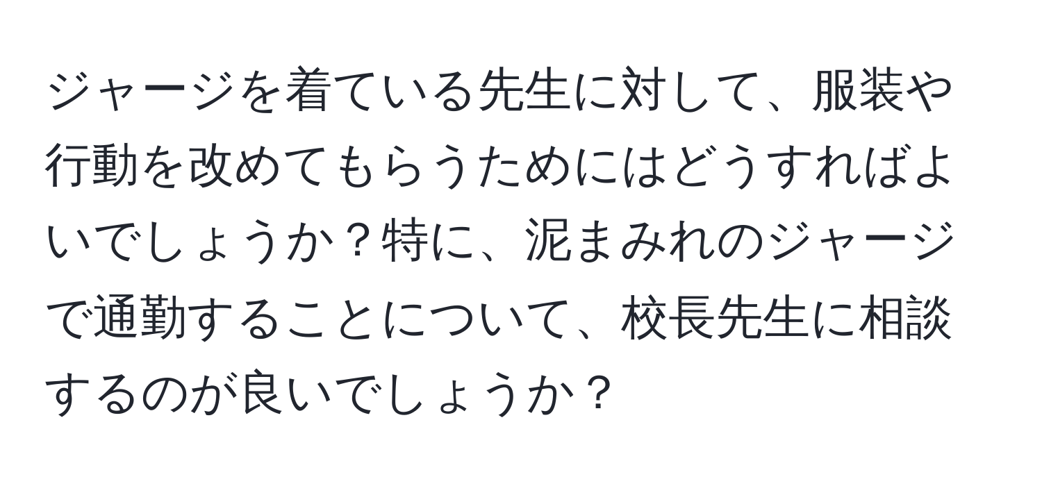 ジャージを着ている先生に対して、服装や行動を改めてもらうためにはどうすればよいでしょうか？特に、泥まみれのジャージで通勤することについて、校長先生に相談するのが良いでしょうか？