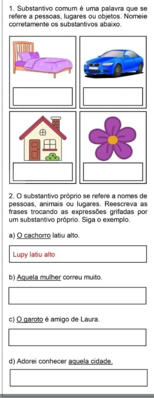 Substantivo comum é uma palavra que se
refere a pessoas, lugares ou objetos. Nomeie
corretamente os substantivos abaixo.
2. O substantivo próprio se refere a nomes de
pessoas, animais ou lugares. Reescreva as
frases trocando as expressões grifadas por
um substantivo próprio. Siga o exemplo.
a) O cachorro latiu alto.
Lupy latiu alto
b) Aquela mulher correu muito.
c) O garoto é amigo de Laura.
d) Adorei conhecer aquela cidade.