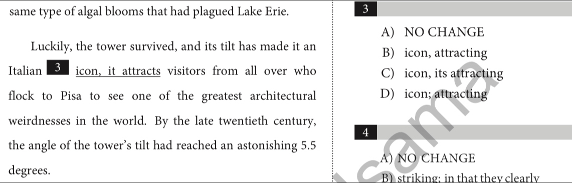 same type of algal blooms that had plagued Lake Erie.
3
A) NO CHANGE
Luckily, the tower survived, and its tilt has made it an B) icon, attracting
Italian 3 icon, it attracts visitors from all over who C) icon, its attracting
flock to Pisa to see one of the greatest architectural D) icon; attracting
weirdnesses in the world. By the late twentieth century,
4
the angle of the tower’s tilt had reached an astonishing 5.5
A) NO CHANGE
degrees. B)striking; in that they clearly