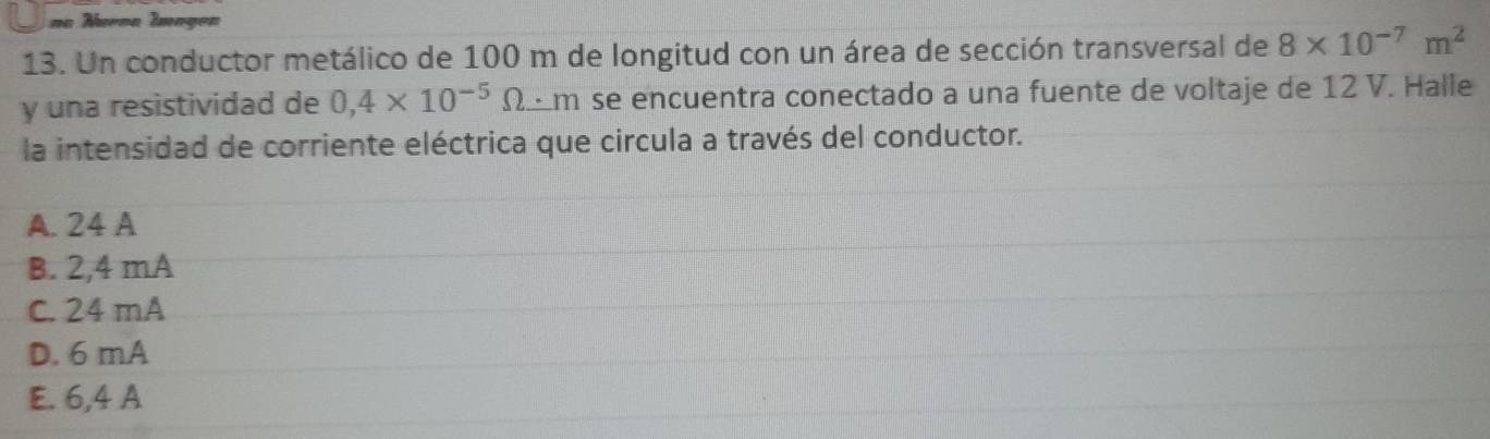 na Nurna Imagon
13. Un conductor metálico de 100 m de longitud con un área de sección transversal de 8* 10^(-7)m^2
y una resistividad de 0,4* 10^(-5)Omega · m se encuentra conectado a una fuente de voltaje de 12 V. Halle
la intensidad de corriente eléctrica que circula a través del conductor.
A. 24 A
B. 2,4 mA
C. 24 mA
D. 6 mA
E. 6,4 A