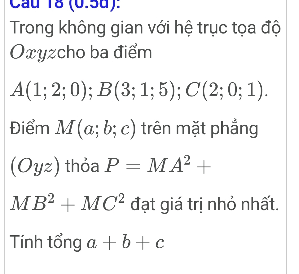 Cầu 18 (0.5d): 
Trong không gian với hệ trục tọa độ
Oxyzcho ba điểm
A(1;2;0) ); B(3;1;5); C(2;0;1). 
Điểm M(a;b;c) trên mặt phẳng
(Oyz) thỏa P=MA^2+
MB^2+MC^2 đạt giá trị nhỏ nhất. 
Tính tổng a+b+c