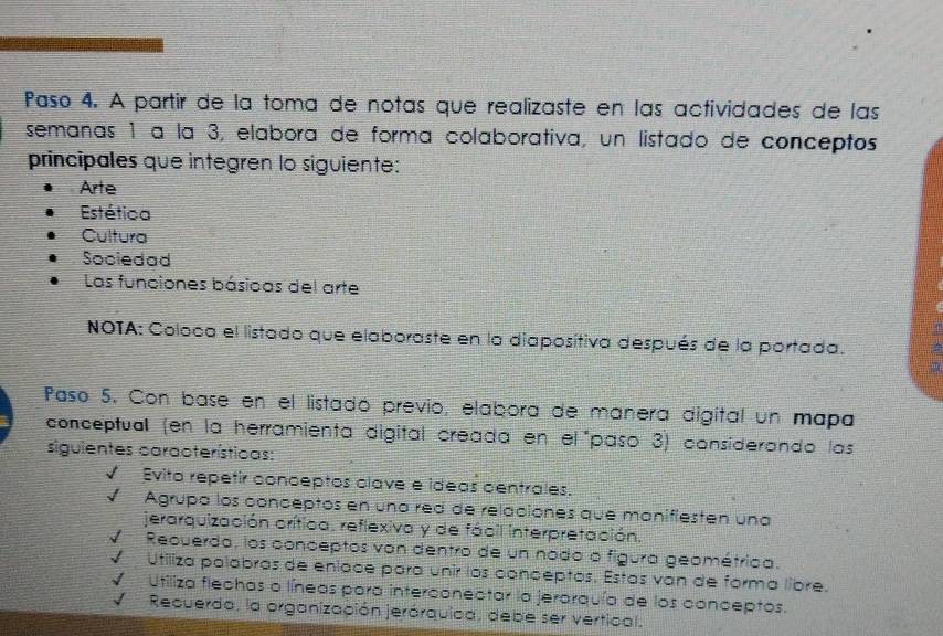 Paso 4. A partir de la toma de notas que realizaste en las actividades de las 
semanas 1 à la 3, elabora de forma colaborativa, un listado de conceptos 
principales que integren lo siguiente: 
Arte 
Estética 
Cultura 
Sociedad 
Las funciones básicas del arte 
NOTA: Coloca el listado que elaboraste en la diaposítiva después de la portada. 
Paso 5. Con base en el listadó previo, elabora de manera digital un mapa 
conceptual (en la herramienta digital creada en el"paso 3) considerando las 
siguientes características: 
Evito repetir conceptos clave e ideas centrales. 
I Agrupa los conceptos en una red de relaciónes que manifiesten una 
jerarquización orítica, reflexiva y de fácil interpretación. 
I Recuerda, los conceptos von dentro de un nodo o figura geométrica. 
Utiliza palabras de eníace para unir los conceptos. Estas van de forma libre. 
Utiliza flechas o líneas para interconectar la jerarquía de los conceptos. 
√ Recuerdo, la organización jerárquica, debe ser vertical.