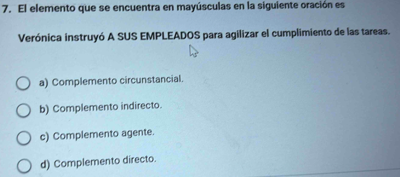 El elemento que se encuentra en mayúsculas en la siguiente oración es
Verónica instruyó A SUS EMPLEADOS para agilizar el cumplimiento de las tareas.
a) Complemento circunstancial.
b) Complemento indirecto.
c) Complemento agente.
d) Complemento directo.