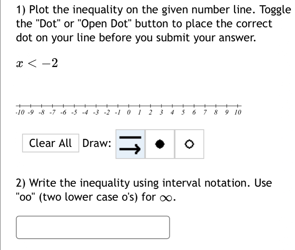 Plot the inequality on the given number line. Toggle 
the ''Dot'' or ''Open Dot'' button to place the correct 
dot on your line before you submit your answer.
x
Clear All Draw: 。 
2) Write the inequality using interval notation. Use 
''oo'' (two lower case o's) for ∞.