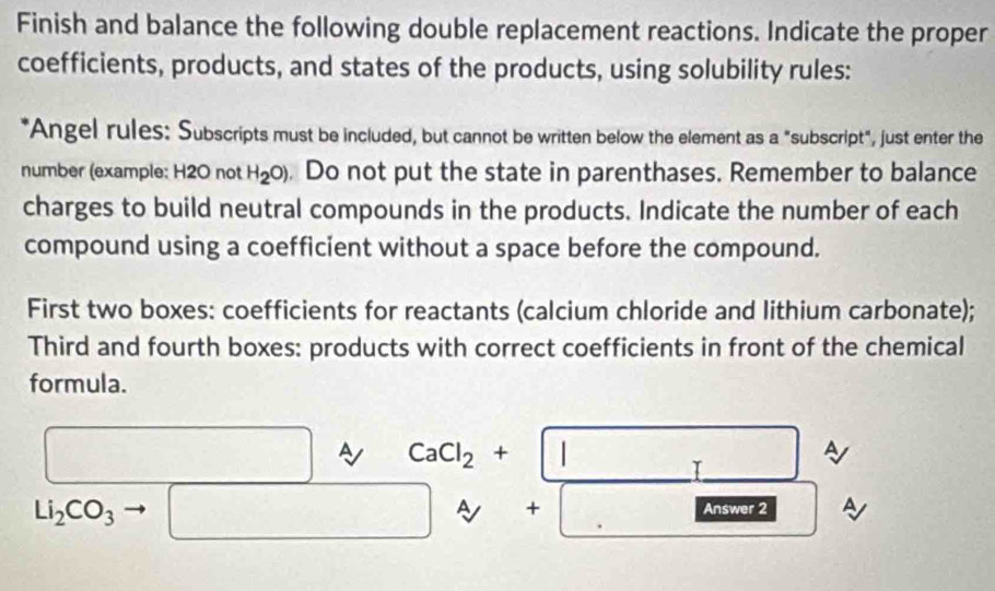 Finish and balance the following double replacement reactions. Indicate the proper 
coefficients, products, and states of the products, using solubility rules: 
*Angel rules: Subscripts must be included, but cannot be written below the element as a "subscript", just enter the 
number (example: H2O not H_2O). Do not put the state in parenthases. Remember to balance 
charges to build neutral compounds in the products. Indicate the number of each 
compound using a coefficient without a space before the compound. 
First two boxes: coefficients for reactants (calcium chloride and lithium carbonate); 
Third and fourth boxes: products with correct coefficients in front of the chemical 
formula. 
A
□ □ ~ CaCl_2+beginvmatrix endvmatrix □ _2 1 □  □ frac □ □ 
Li_2CO_3 □ □ A + □ Answer 2