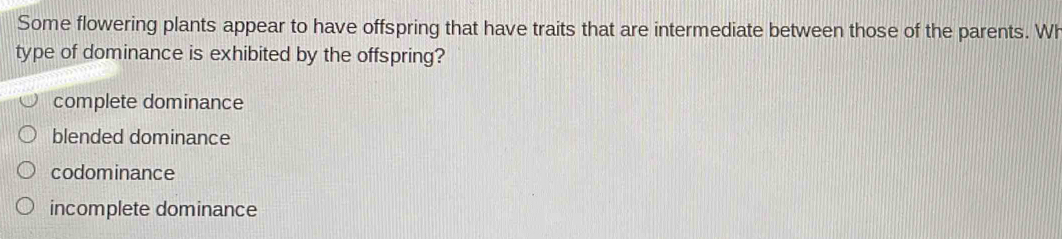 Some flowering plants appear to have offspring that have traits that are intermediate between those of the parents. Wh
type of dominance is exhibited by the offspring?
complete dominance
blended dominance
codominance
incomplete dominance