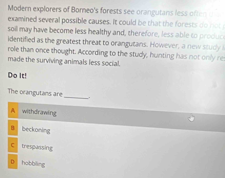 Modern explorers of Borneo's forests see orangutans less often ta
examined several possible causes. It could be that the forests do not 
soil may have become less healthy and, therefore, less able to produc
identified as the greatest threat to orangutans. However, a new studyi
role than once thought. According to the study, hunting has not only re
made the surviving animals less social.
Do It!
The orangutans are
_
A withdrawing
B beckoning
C trespassing
D hobbling