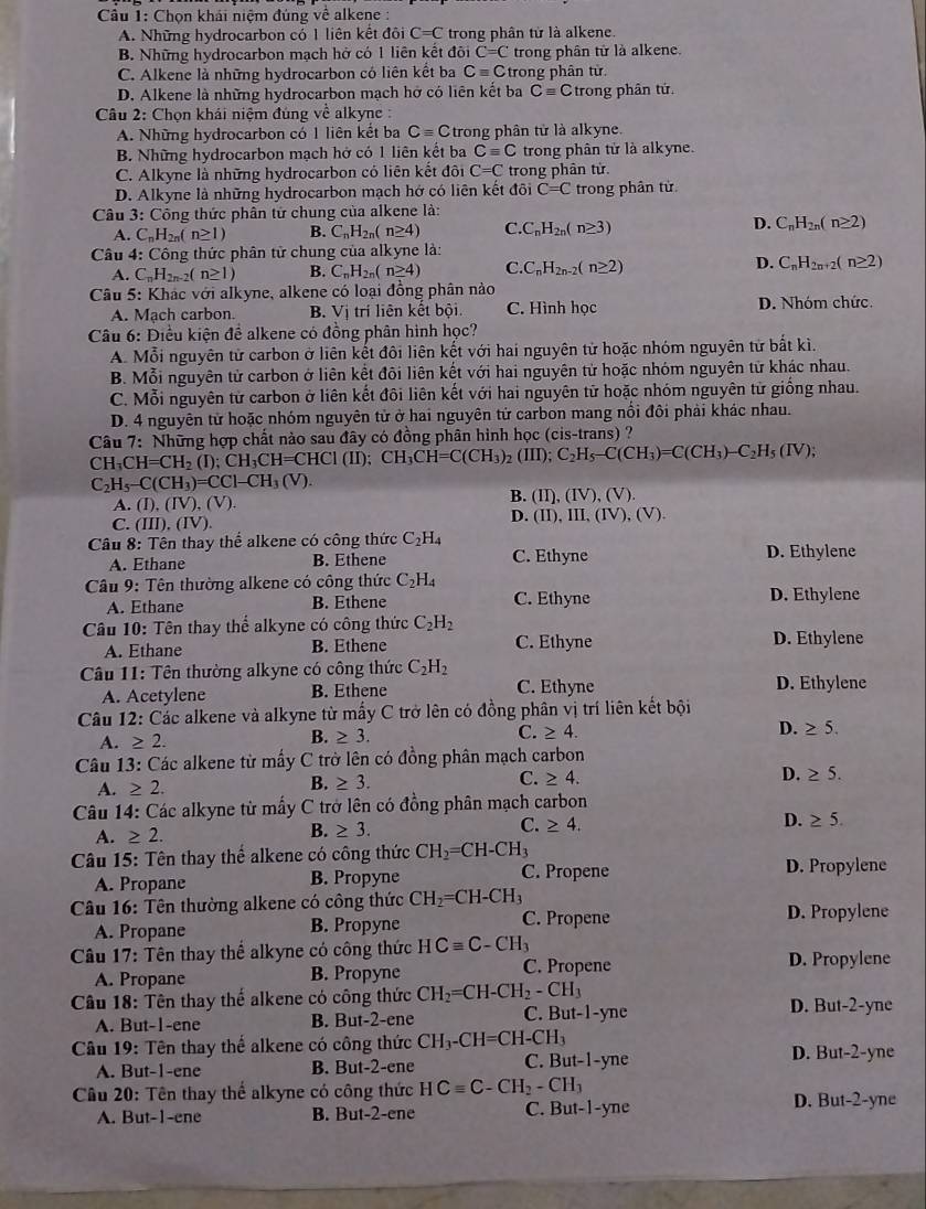 Chọn khái niệm đúng về alkene :
A. Những hydrocarbon có 1 liên kết đôi C=C trong phân từ là alkene.
B. Những hydrocarbon mạch hở có 1 liên kết đôi C=C trong phân từ là alkene.
C. Alkene là những hydrocarbon có liên kết ba Cequiv C trong phân từ.
D. Alkene là những hydrocarbon mạch hỡ có liên kết ba Cequiv C trong phân tứ.
Câu 2: Chọn khái niệm đúng về alkyne :
A. Những hydrocarbon có 1 liên kết ba Cequiv C trong phân tử là alkyne.
B. Những hydrocarbon mạch hở có 1 liên kết ba Cequiv C trong phân từ là alkyne.
C. Alkyne là những hydrocarbon có liên kết đôi C=C trong phân tử.
D. Alkyne là những hydrocarbon mạch hớ có liên kết đôi C=C trong phân tử
Câu 3: Công thức phân tử chung của alkene là:
A. C_nH_2n(n≥ 1) B. C_nH_2n(n≥ 4) C C_nH_2n(n≥ 3) D. C_nH_2n(n≥ 2)
Câu 4: Công thức phân tử chung của alkyne là:
A. C_nH_2n-2(n≥ 1) B. C_nH_2n(n≥ 4) C.C_nH_2n-2(n≥ 2) D. C_nH_2n+2(n≥ 2)
Câu 5: Khác với alkyne, alkene có loại đồng phân nào
A. Mạch carbon. B. Vị trí liên kết bội. C. Hình học D. Nhóm chức.
Câu 6: Điều kiện để alkene có đồng phân hình học?
A. Mỗi nguyên tử carbon ở liên kết đôi liên kết với hai nguyên tử hoặc nhóm nguyên tử bất kì.
B. Mỗi nguyên tử carbon ở liên kết đôi liên kết với hai nguyên tử hoặc nhóm nguyên từ khác nhau.
C. Mỗi nguyên tử carbon ở liên kết đôi liên kết với hai nguyên từ hoặc nhóm nguyên từ giống nhau.
D. 4 nguyên từ hoặc nhóm nguyên tử ở hai nguyên tử carbon mang nổi đôi phải khác nhau.
CH_3CH=CH_2(I);CH_3CH=CHCI(II);CH_3CH=C(CH_3)_2(III);C_2H_5-C(CH_3)=C(CH_3)-C_2H_5(IV); Câu  7: Những hợp chất nào sau đây có đồng phân hình học (cis-trans) ?
C_2H_5-C(CH_3)=CCl-CH_3(V).
B.
A. (I).(IV),(V). (II),(IV),(V).
C. (III),(IV). D. (II),III,(IV),(V).
Câu 8: Tên thay thể alkene có công thức C_2H_4
A. Ethane B. Ethene C. Ethyne D. Ethylene
Câu 9: Tên thường alkene có công thức C_2H_4
A. Ethane B. Ethene C. Ethyne D. Ethylene
Câu 10: Tên thay thể alkyne có công thức C_2H_2 C. Ethyne
A. Ethane B. Ethene D. Ethylene
Câu 11: Tên thường alkyne có công thức C_2H_2
A. Acetylene B. Ethene C. Ethyne D. Ethylene
Câu 12: Các alkene và alkyne từ mấy C trở lên có đồng phân vị trí liên kết bội
A. ≥ 2.
B. ≥ 3.
C. ≥ 4.
D. ≥ 5.
Câu 13: Các alkene từ mấy C trở lên có đồng phân mạch carbon
A. ≥ 2.
B. ≥ 3.
C. ≥ 4.
D. ≥ 5.
Câu 14: Các alkyne từ mấy C trở lên có đồng phân mạch carbon
D. ≥ 5.
A. ≥ 2.
B. ≥ 3.
C. ≥ 4.
Câu 15: Tên thay thế alkene có công thức CH_2=CH-CH_3
A. Propane B. Propyne C. Propene D. Propylene
Câu 16: Tên thường alkene có công thức CH_2=CH-CH_3
A. Propane B. Propyne C. Propene D. Propylene
Câu 17: Tên thay thể alkyne có công thức HCequiv C-CH_3 D. Propylene
A. Propane B. Propyne C. Propene
Câu 18: Tên thay thế alkene có công thức CH_2=CH-CH_2-CH_3 D. But-2-yne
A. But-1-ene B. But-2-ene C. But-1-yne
Câu 19 9: Tên thay thể alkene có công thức CH_3-CH=CH-CH_3 D. But-2-yne
A. But-1-ene B. But-2-ene C. But-1-yne
Câu 20: Tên thay thể alkyne có công thức HCequiv C-CH_2-CH_3 D. But-2-yne
A. But-1-ene B. But-2-ene C. But-1-yne