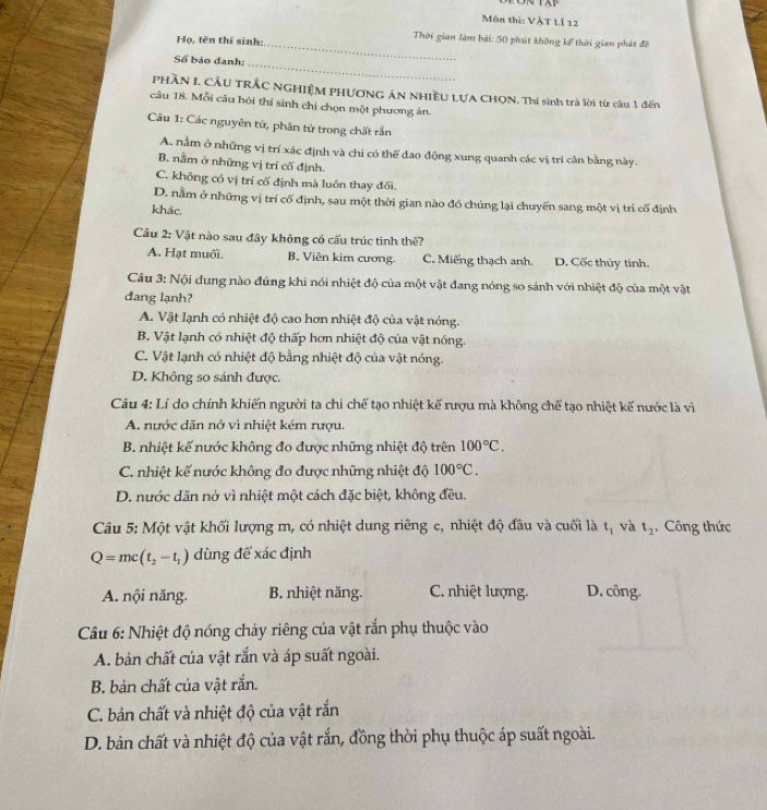 Môn thi: VÀT LÍ 12
Họ, tên thí sinh:
Thời gian làm bài: 50 phút không kể thời gian phát đề
_
Số báo đanh:
_
PHầN I. CÂU TRÁC NGHIỆM PHƯơNG ÁN NHIềU LƯA CHON, Thí sinh trà lời từ cầu 1 đến
câu 18. Mỗi câu hỏi thí sinh chỉ chọn một phương án.
Câu 1: Các nguyên tứ, phân tứ trong chất rắn
A. nằm ở những vị trí xác định và chi có thể đao động xung quanh các vị trí cân bằng này.
B. nằm ở những vị trí cố định.
C. không có vị trí cố định mà luôn thay đối.
D. nằm ở những vị trí cố định, sau một thời gian nào đó chúng lại chuyển sang một vị trí cố định
khác.
Câu 2: Vật nào sau đây không có cấu trúc tinh thê?
A. Hạt muối. B. Viên kim cương. C. Miếng thạch anh. D. Cốc thủy tinh.
Câu 3: Nội dung nào đúng khi nổi nhiệt độ của một vật đang nóng so sánh với nhiệt độ của một vật
đang lạnh?
A. Vật lạnh có nhiệt độ cao hơn nhiệt độ của vật nóng.
B. Vật lạnh có nhiệt độ thấp hơn nhiệt độ của vật nóng.
C. Vật lạnh có nhiệt độ bằng nhiệt độ của vật nóng.
D. Không so sánh được.
Câu 4: Lí do chính khiến người ta chỉ chế tạo nhiệt kế rượu mà không chế tạo nhiệt kế nước là vì
A. nước dãn nở vì nhiệt kém rượu.
B. nhiệt kế nước không đo được những nhiệt độ trên 100°C.
C. nhiệt kế nước không đo được những nhiệt độ 100°C.
D. nước dãn nở vì nhiệt một cách đặc biệt, không đều.
Câu 5: Một vật khối lượng m, có nhiệt dung riêng c, nhiệt độ đầu và cuối là t_1 và t_2 , Công thức
Q=mc(t_2-t_1) dùng để xác định
A. nội năng. B. nhiệt năng. C. nhiệt lượng. D. công.
Câu 6: Nhiệt độ nóng chảy riêng của vật rắn phụ thuộc vào
A. bản chất của vật rắn và áp suất ngoài.
B. bản chất của vật rắn.
C. bản chất và nhiệt độ của vật rắn
D. bản chất và nhiệt độ của vật rắn, đồng thời phụ thuộc áp suất ngoài.