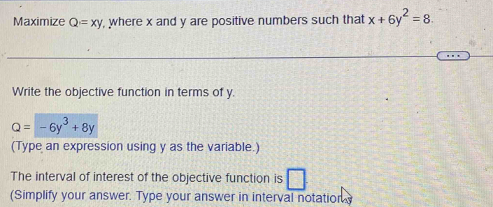 Maximize Q=xy , where x and y are positive numbers such that x+6y^2=8. 
Write the objective function in terms of y.
Q=-6y^3+8y
(Type an expression using y as the variable.)
The interval of interest of the objective function is
(Simplify your answer. Type your answer in interval notation