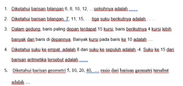 Diketahui barisan bilangan 6, 8, 10, 12, ..selisihnya adalah._ 
2. Diketahui barisan bilangan. 7. 11, 15, . . .tiga suku berikutnya adalah. 
3. Dalam gedung, baris paling depan terdapat 15 kursi, baris berikutnya 4 kursi lebih 
banyak dari baris di depannya. Banyak kursi pada baris ke 10 adalah .... 
4. Diketahui suku ke empat adalah 8 dan suku ke sepuluh adalah -4. Suku ke 15 dari 
barisan aritmetika tersebut adalah_ 
5. Diketahui barisan geometri 5, 10, 20, 40, … rasio dari barisan geometri tersebut 
adalah . .