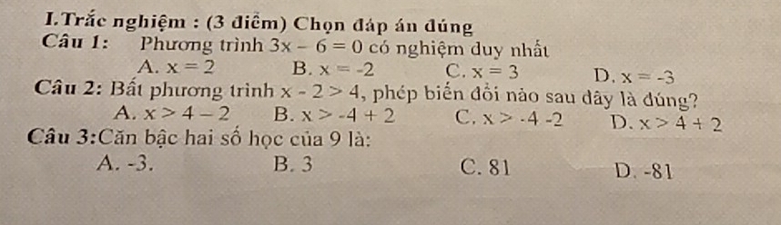 Trắc nghiệm : (3 điểm) Chọn đáp án đúng
Câu 1: Phương trình 3x-6=0 có nghiệm duy nhất
A. x=2 B. x=-2 C. x=3 D. x=-3
* Câu 2: Bất phương trình x-2>4 , phép biến đồi nào sau dây là đúng?
A. x>4-2 B. x>-4+2 C. x>-4-2 D. x>4+2
Câu 3:Căn bậc hai số học của 9 là:
A. -3. B. 3 C. 81 D. -81