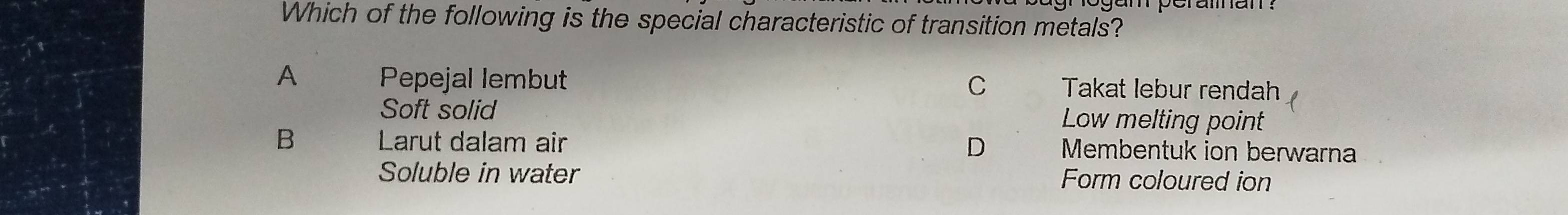 Which of the following is the special characteristic of transition metals?
A Pepejal lembut Takat lebur rendah
C
Soft solid Low melting point
B Larut dalam air D Membentuk ion berwarna
Soluble in water Form coloured ion