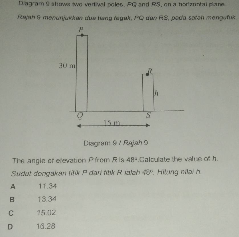 Diagram 9 shows two vertival poles, PQ and RS, on a horizontal plane.
Rajah 9 menunjukkan dua tiang tegak, PQ dan RS, pada satah mengufuk.
Diagram 9 / Rajah 9
The angle of elevation Pfrom R is 48°.Calculate the value of h.
Sudut dongakan titik P dari titik R ialah 48°. Hitung nilai h.
A 11.34
B 13.34
C 15.02
D 16.28