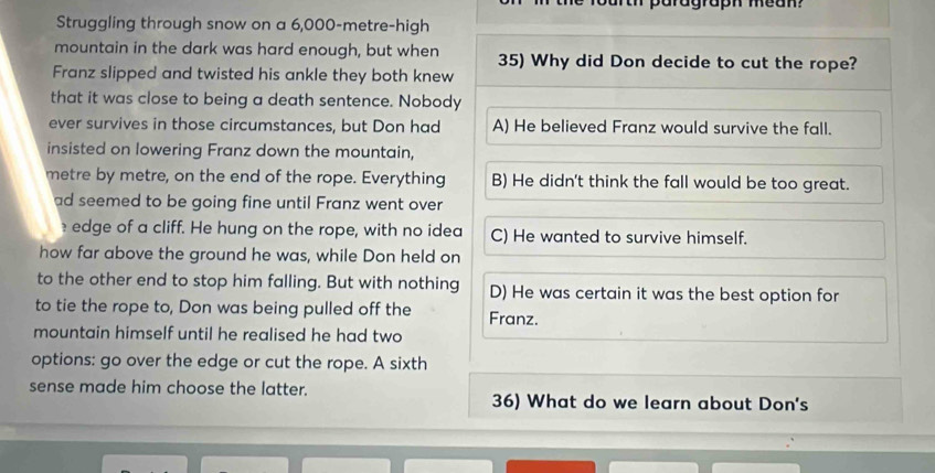 fourth paragraph mean ?
Struggling through snow on a 6,000-metre -high
mountain in the dark was hard enough, but when 35) Why did Don decide to cut the rope?
Franz slipped and twisted his ankle they both knew
that it was close to being a death sentence. Nobody
ever survives in those circumstances, but Don had A) He believed Franz would survive the fall.
insisted on lowering Franz down the mountain,
metre by metre, on the end of the rope. Everything B) He didn't think the fall would be too great.
ad seemed to be going fine until Franz went over
edge of a cliff. He hung on the rope, with no idea C) He wanted to survive himself.
how far above the ground he was, while Don held on
to the other end to stop him falling. But with nothing D) He was certain it was the best option for
to tie the rope to, Don was being pulled off the Franz.
mountain himself until he realised he had two
options: go over the edge or cut the rope. A sixth
sense made him choose the latter. 36) What do we learn about Don's