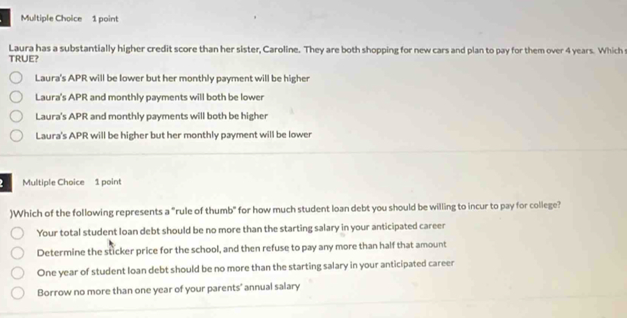 Laura has a substantially higher credit score than her sister, Caroline. They are both shopping for new cars and plan to pay for them over 4 years. Which
TRUE?
Laura's APR will be lower but her monthly payment will be higher
Laura's APR and monthly payments will both be lower
Laura's APR and monthly payments will both be higher
Laura's APR will be higher but her monthly payment will be lower
Multiple Choice 1 point
)Which of the following represents a "rule of thumb" for how much student loan debt you should be willing to incur to pay for college?
Your total student loan debt should be no more than the starting salary in your anticipated career
Determine the sticker price for the school, and then refuse to pay any more than half that amount
One year of student loan debt should be no more than the starting salary in your anticipated career
Borrow no more than one year of your parents' annual salary